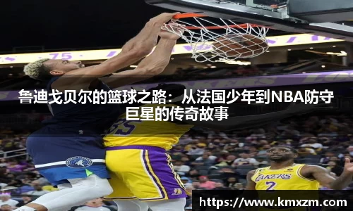 鲁迪戈贝尔的篮球之路：从法国少年到NBA防守巨星的传奇故事