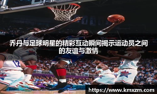乔丹与足球明星的精彩互动瞬间揭示运动员之间的友谊与激情